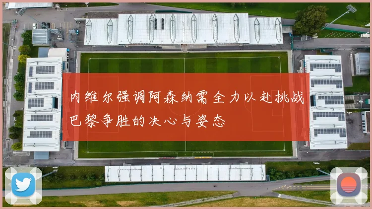 内维尔强调阿森纳需全力以赴挑战巴黎争胜的决心与姿态