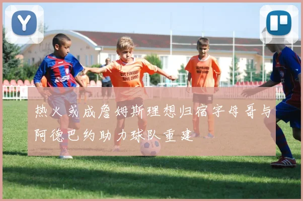 热火或成詹姆斯理想归宿字母哥与阿德巴约助力球队重建