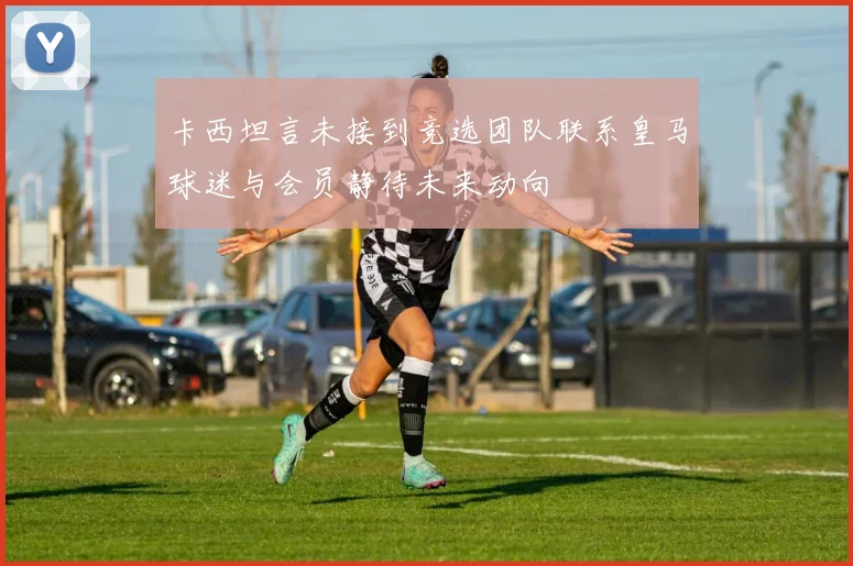 卡西坦言未接到竞选团队联系皇马球迷与会员静待未来动向