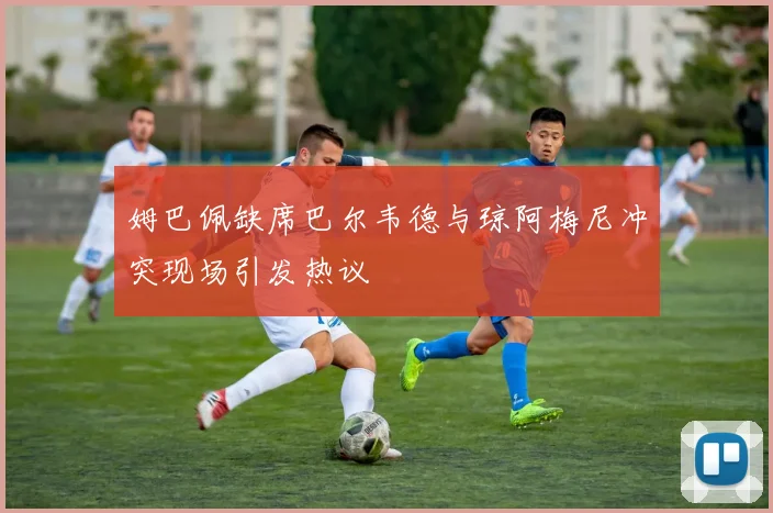 姆巴佩缺席巴尔韦德与琼阿梅尼冲突现场引发热议
