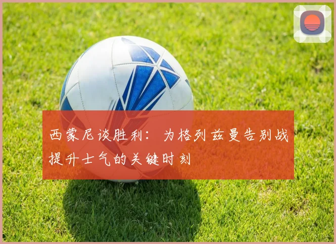 西蒙尼谈胜利：为格列兹曼告别战提升士气的关键时刻