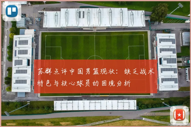 苏群点评中国男篮现状：缺乏战术特色与核心球员的困境分析