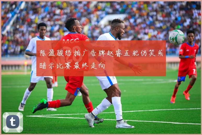 陈盈骏怒拍广告牌赵睿五犯仍笑或暗示比赛最终走向