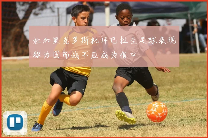 杜加里克罗斯批评巴拉圭足球表现称为国而战不应成为借口