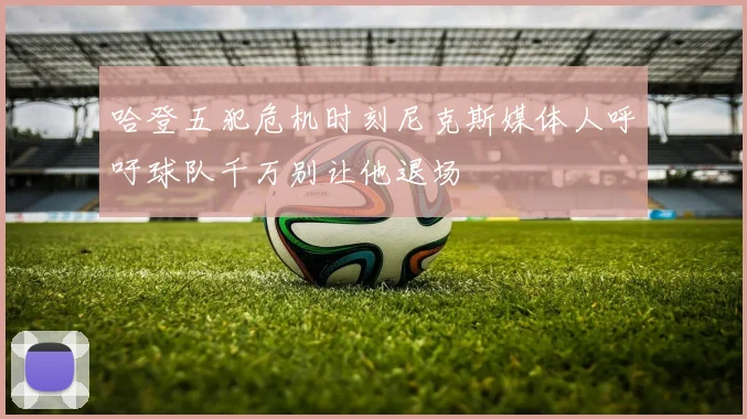 哈登五犯危机时刻尼克斯媒体人呼吁球队千万别让他退场