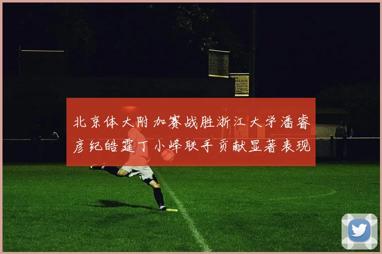 北京体大附加赛战胜浙江大学潘睿彦纪皓霆丁小峰联手贡献显著表现