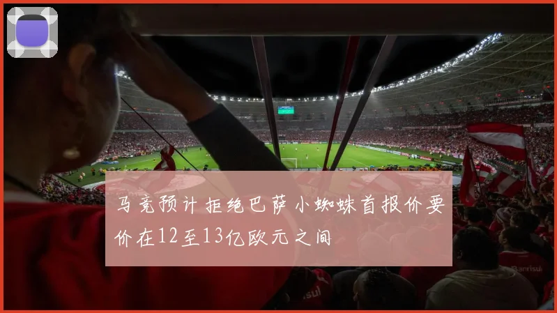马竞预计拒绝巴萨小蜘蛛首报价要价在12至13亿欧元之间