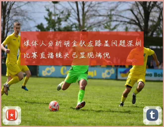 媒体人分析胡金秋左膝盖问题深圳比赛直播镜头已显现端倪