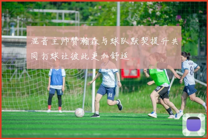 混音主帅赞瀚森与球队默契提升共同打球让彼此更加舒适