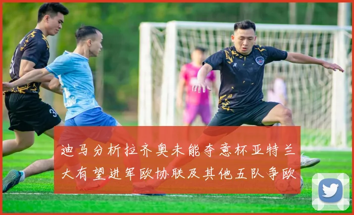 迪马分析拉齐奥未能夺意杯亚特兰大有望进军欧协联及其他五队争欧联资格