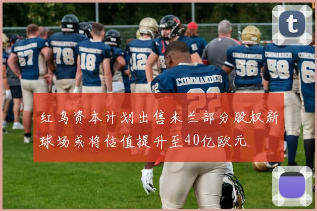 红鸟资本计划出售米兰部分股权新球场或将估值提升至40亿欧元
