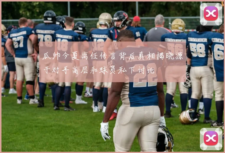 瓜帅今夏离任传言背后真相揭晓源于对手高层和球员私下讨论