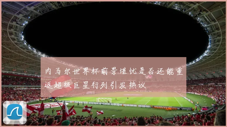 内马尔世界杯前景堪忧是否还能重返超级巨星行列引发热议