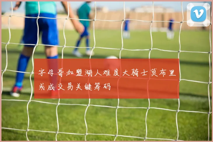 字母哥加盟湖人难度大骑士莫布里或成交易关键筹码