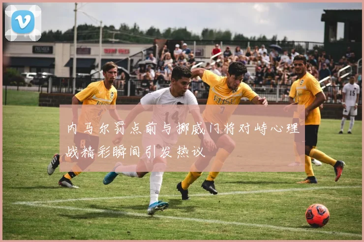 内马尔罚点前与挪威门将对峙心理战精彩瞬间引发热议