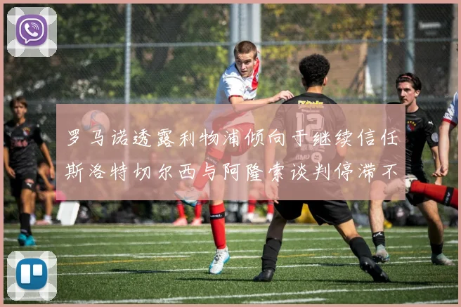 罗马诺透露利物浦倾向于继续信任斯洛特切尔西与阿隆索谈判停滞不前