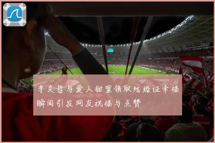 李炎哲与爱人甜蜜领取结婚证幸福瞬间引发网友祝福与点赞