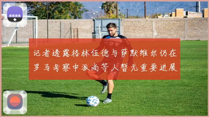 记者透露格林伍德与萨默维尔仍在罗马考察中派尚等人暂无重要进展消息