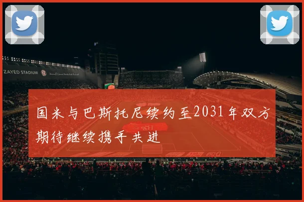 国米与巴斯托尼续约至2031年双方期待继续携手共进