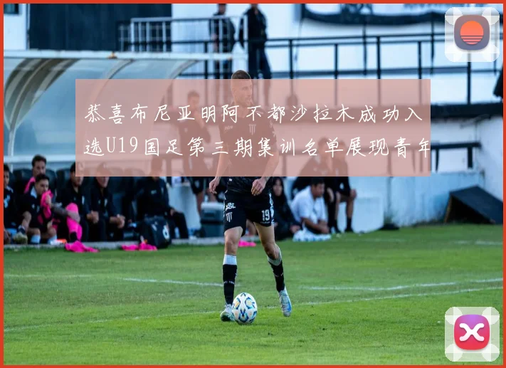 恭喜布尼亚明阿不都沙拉木成功入选U19国足第三期集训名单展现青年才俊风采
