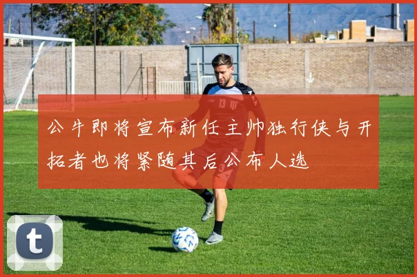 公牛即将宣布新任主帅独行侠与开拓者也将紧随其后公布人选