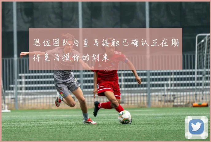 恩佐团队与皇马接触已确认正在期待皇马报价的到来