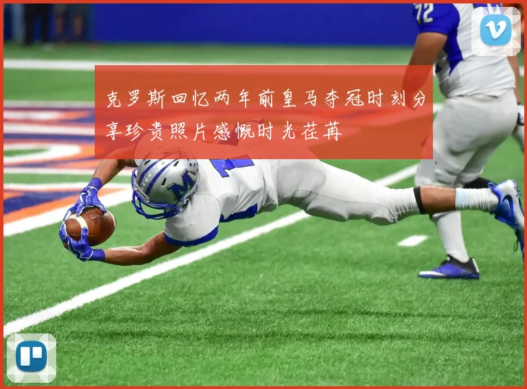 克罗斯回忆两年前皇马夺冠时刻分享珍贵照片感慨时光荏苒