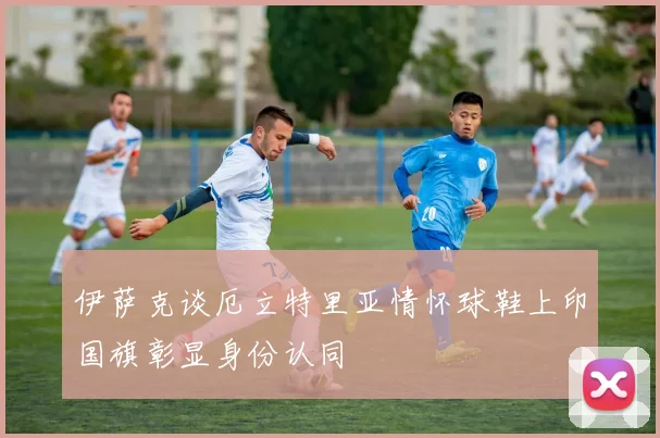 伊萨克谈厄立特里亚情怀球鞋上印国旗彰显身份认同